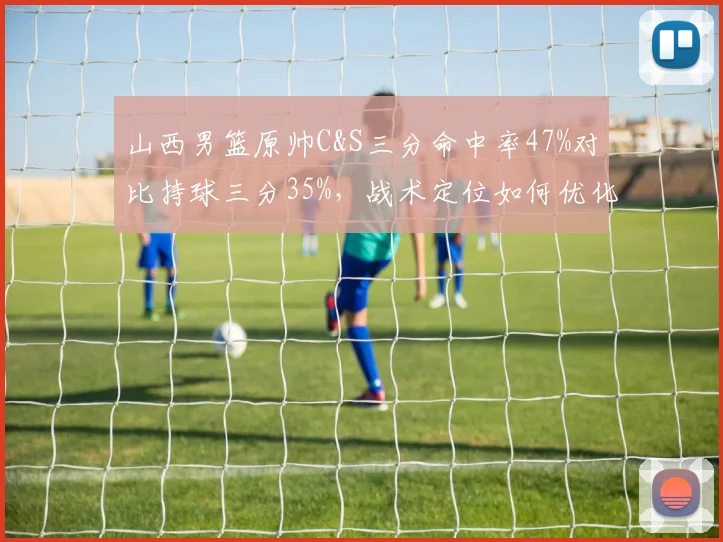 山西男篮原帅C&S三分命中率47%对比持球三分35%，战术定位如何优化？