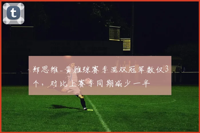 郑思维_黄雅琼赛季混双冠军数仅3个,对比上赛季同期减少一半