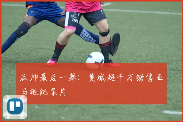 瓜帅最后一舞：曼城超千万镑售亚马逊纪录片