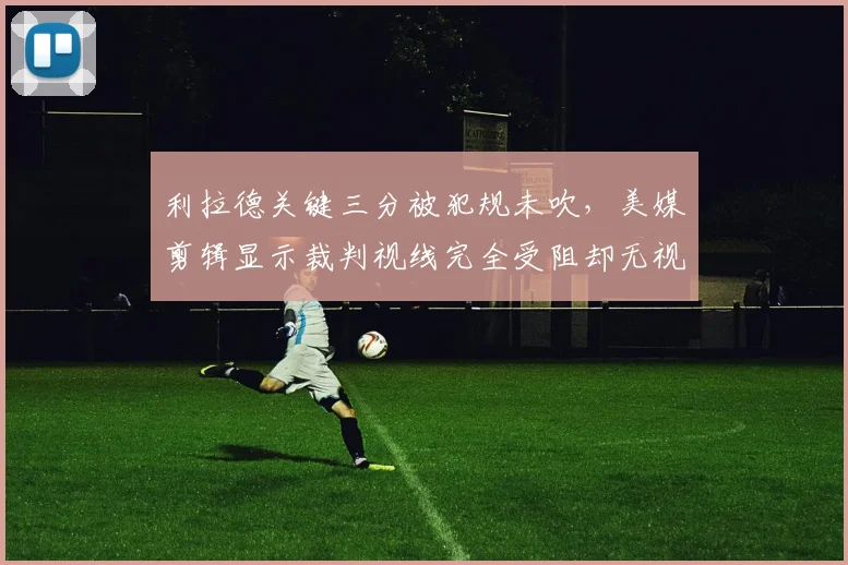 利拉德关键三分被犯规未吹,美媒剪辑显示裁判视线完全受阻却无视