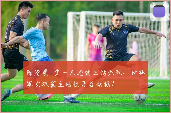 陈清晨_贾一凡连续三站无冠，世锦赛女双霸主地位是否动摇？