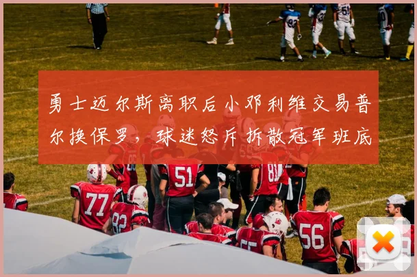 勇士迈尔斯离职后小邓利维交易普尔换保罗,球迷怒斥拆散冠军班底